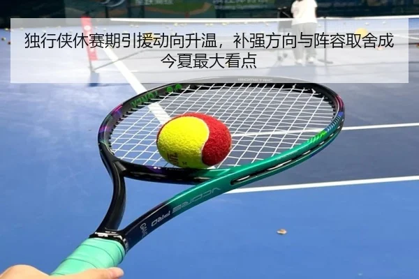独行侠休赛期引援动向升温，补强方向与阵容取舍成今夏最大看点